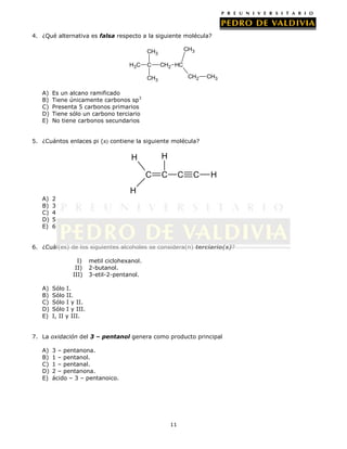 4. ¿Qué alternativa es falsa respecto a la siguiente molécula?

CH3

CH3
H3 C

C

CH2 HC
CH2

CH3
A)
B)
C)
D)
E)

CH3

Es un alcano ramificado
Tiene únicamente carbonos sp3
Presenta 5 carbonos primarios
Tiene sólo un carbono terciario
No tiene carbonos secundarios

5. ¿Cuántos enlaces pi (π) contiene la siguiente molécula?

H

H
C

C

C

C

H

H
A)
B)
C)
D)
E)

2
3
4
5
6

6. ¿Cuál(es) de los siguientes alcoholes se considera(n) terciario(s)?
I)
II)
III)
A)
B)
C)
D)
E)

metil ciclohexanol.
2-butanol.
3-etil-2-pentanol.

Sólo I.
Sólo II.
Sólo I y II.
Sólo I y III.
I, II y III.

7. La oxidación del 3 – pentanol genera como producto principal
A)
B)
C)
D)
E)

3 – pentanona.
1 – pentanol.
1 – pentanal.
2 – pentanona.
ácido – 3 – pentanoico.

11

 