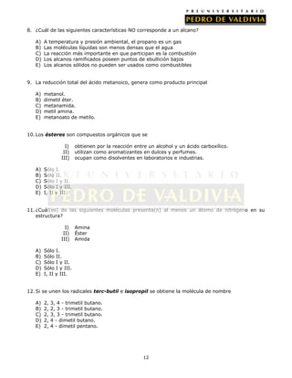 8. ¿Cuál de las siguientes características NO corresponde a un alcano?
A)
B)
C)
D)
E)

A temperatura y presión ambiental, el propano es un gas
Las moléculas líquidas son menos densas que el agua
La reacción más importante en que participan es la combustión
Los alcanos ramificados poseen puntos de ebullición bajos
Los alcanos sólidos no pueden ser usados como combustibles

9. La reducción total del ácido metanoico, genera como producto principal
A)
B)
C)
D)
E)

metanol.
dimetil éter.
metanamida.
metil amina.
metanoato de metilo.

10. Los ésteres son compuestos orgánicos que se
I)
II)
III)
A)
B)
C)
D)
E)

obtienen por la reacción entre un alcohol y un ácido carboxílico.
utilizan como aromatizantes en dulces y perfumes.
ocupan como disolventes en laboratorios e industrias.

Sólo I.
Sólo II.
Sólo I y II.
Sólo I y III.
I, II y III.

11. ¿Cuál(es) de las siguientes moléculas presenta(n) al menos un átomo de nitrógeno en su
estructura?
I)
II)
III)
A)
B)
C)
D)
E)

Amina
Éster
Amida

Sólo I.
Sólo II.
Sólo I y II.
Sólo I y III.
I, II y III.

12. Si se unen los radicales terc-butil e isopropil se obtiene la molécula de nombre
A)
B)
C)
D)
E)

2,
2,
2,
2,
2,

3, 4 - trimetil butano.
2, 3 - trimetil butano.
3, 3 - trimetil butano.
4 - dimetil butano.
4 - dimetil pentano.

12

 