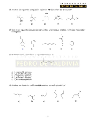 13. ¿Cuál de los siguientes compuestos orgánicos NO es isómero del 2-hexanol?

OH
OH
OH
OH
A)

HO
B)

E)

D)

C)

14. Cuál de las siguientes estructuras representa a una molécula alifática, ramificada insaturada y
homogénea

O

A

B

C

D

E

15. El nombre IUPAC correcto de la siguiente molécula es

A)
B)
C)
D)
E)

4-isopropil-2-penteno.
4,5-dimetil-2-hexeno.
2-isopropil-3-penteno.
2,3-dimetil-4-hexeno.
1,3,4-trimetil penteno.

16. ¿Cuál de las siguientes moléculas NO presenta isomería geométrica?

OH

A)

B)

D)

C)

13

E)

 