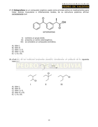 17. El Ketoprofeno es un compuesto orgánico usado como principio activo en medicamentos para
tratar dolores musculares e inflamaciones locales, de su estructura podemos afirmar
correctamente que

O
OH
O
KETOPROFENO
I)
II)
III)
A)
B)
C)
D)
E)

contiene un grupo ácido.
presenta un centro estereogénico.
se considera un compuesto aromático.

Sólo I.
Sólo II.
Sólo I y II.
Sólo I y III.
I, II y III.

18. ¿Cuál(es) de las moléculas propuestas puede(n) considerarse un producto de la siguiente
reacción?

HCl

Cl
Cl
Cl
I
A)
B)
C)
D)
E)

II

III

Sólo I.
Sólo II.
Sólo I y II.
Sólo II y III.
I, II y III.

14

 