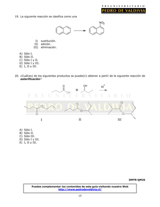 19. La siguiente reacción se clasifica como una

NO2

I)
II)
III)
A)
B)
C)
D)
E)

sustitución.
adición.
eliminación.

Sólo I.
Sólo II.
Sólo I y II.
Sólo I y III.
I, II y III.

20. ¿Cuál(es) de los siguientes productos se puede(n) obtener a partir de la siguiente reacción de
esterificación?
OH

O
OH

O

+

H

+

O

O
O

O

O

I
A)
B)
C)
D)
E)

II

III

Sólo I.
Sólo II.
Sólo III.
Sólo I y III.
I, II y III.

DMTR-QM26
Puedes complementar los contenidos de esta guía visitando nuestra Web
http://www.pedrodevaldivia.cl/
15

 