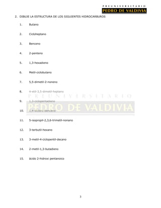 2. DIBUJE LA ESTRUCTURA DE LOS SIGUIENTES HIDROCARBUROS
1.

Butano

2.

Cicloheptano

3.

Benceno

4.

2-penteno

5.

1,3-hexadieno

6.

Metil-ciclobutano

7.

5,5-dimetil-2-noneno

8.

4-etil-3,5-dimetil-heptano

9.

1,3-ciclopentadieno

10.

1,4-dicloro-benceno

11.

5-isopropil-2,3,6-trimetil-nonano

12.

3-terbutil-hexano

13.

3-metil-4-ciclopentil-decano

14.

2-metil-1,3-butadieno

15.

ácido 2-hidroxi pentanoico

3

 