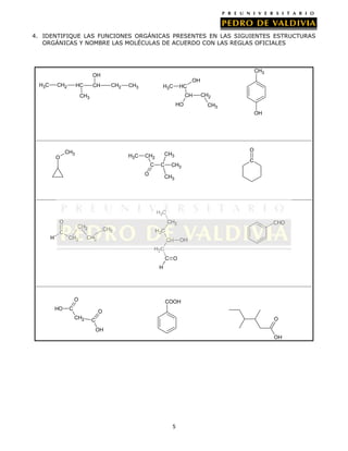 4. IDENTIFIQUE LAS FUNCIONES ORGÁNICAS PRESENTES EN LAS SIGUIENTES ESTRUCTURAS
ORGÁNICAS Y NOMBRE LAS MOLÉCULAS DE ACUERDO CON LAS REGLAS OFICIALES

CH3

OH
H3C

CH2

HC

CH2

CH

OH
CH3

H3C

HC
CH

CH3
HO

CH2
CH3
OH

O

CH3

H3C

C

O

CH3

CH2

C

O

CH3

C

CH3

H3C
O
C
H

CH2

CHO

CH2

CH2

CH3

H2C

CH2

CH

OH

H2C
C O
H

O
HO

COOH

C

O
CH2

O

C
OH

OH

5

 
