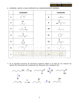 6. ISOMERÍA: ASOCIE A CADA COMPUESTO SU CORRESPONDIENTE ISÓMERO.
compuesto

compuesto

1

8

O

OH

2

9

H

3

O

HO

10

O
O

4

11

O

O
5

12

N

OH

O

NH

6

13

7

14

7. En la siguiente secuencia de reacciones orgánicas señale si se trata de una reacción de:
Adición (A), Eliminación (E), Sustitución (S), Reducción (R) u Oxidación (O).

OH

A

D

O

O

F

H

OH

B
C

OH

Br
E

8

 