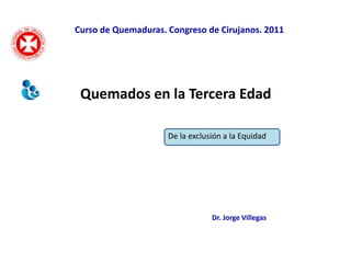Curso de Quemaduras. Congreso de Cirujanos. 2011




 Quemados en la Tercera Edad

                     De la exclusión a la Equidad




                                 Dr. Jorge Villegas
 