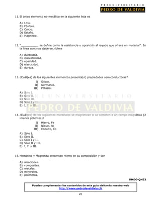 20
Puedes complementar los contenidos de esta guía visitando nuestra web
http://www.pedrodevaldivia.cl/
11. El único elemento no-metálico en la siguiente lista es
A) Litio.
B) Fósforo.
C) Calcio.
D) Estaño.
E) Magnesio.
12. “__________, se define como la resistencia u oposición al rayado que ofrece un material”. En
la línea continua debe escribirse
A) ductilidad.
B) maleabilidad.
C) opacidad.
D) elasticidad.
E) dureza.
13. ¿Cuál(es) de los siguientes elementos presenta(n) propiedades semiconductoras?
I) Silicio.
II) Germanio.
III) Potasio.
A) Sólo I.
B) Sólo II.
C) Sólo III.
D) Sólo I y II.
E) I, II y III.
14. ¿Cuál(es) de los siguientes materiales se magnetizan si se someten a un campo magnético (2
imanes potentes)?
I) Hierro, Fe
II) Níquel, Ni
III) Cobalto, Co
A) Sólo I.
B) Sólo II.
C) Sólo I y II.
D) Sólo II y III.
E) I, II y III.
15. Hematina y Magnetita presentan Hierro en su composición y son
A) aleaciones.
B) composites.
C) metales.
D) minerales.
E) polímeros.
DMDO-QM33
 