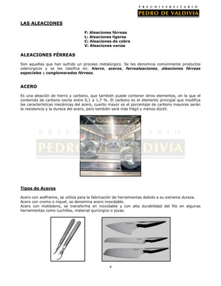 4
LAS ALEACIONES
F: Aleaciones férreas
L: Aleaciones ligeras
C: Aleaciones de cobre
V: Aleaciones varias
ALEACIONES FÉRREAS
Son aquellas que han sufrido un proceso metalúrgico. Se les denomina comúnmente productos
siderúrgicos y se les clasifica en: hierro, aceros, ferroaleaciones, aleaciones férreas
especiales y conglomerados férreos.
ACERO
Es una aleación de hierro y carbono, que también puede contener otros elementos, en la que el
contenido de carbono oscila entre 0,1 a 1,7 %. El carbono es el elemento principal que modifica
las características mecánicas del acero, cuanto mayor es el porcentaje de carbono mayores serán
la resistencia y la dureza del acero, pero también será más frágil y menos dúctil.
Tipos de Aceros
Acero con wolframio, se utiliza para la fabricación de herramientas debido a su extrema dureza.
Acero con cromo o níquel, se denomina acero inoxidable.
Acero con molibdeno, se transforma en inoxidable y con alta durabilidad del filo en algunas
herramientas como cuchillos, material quirúrgico o joyas.
 
