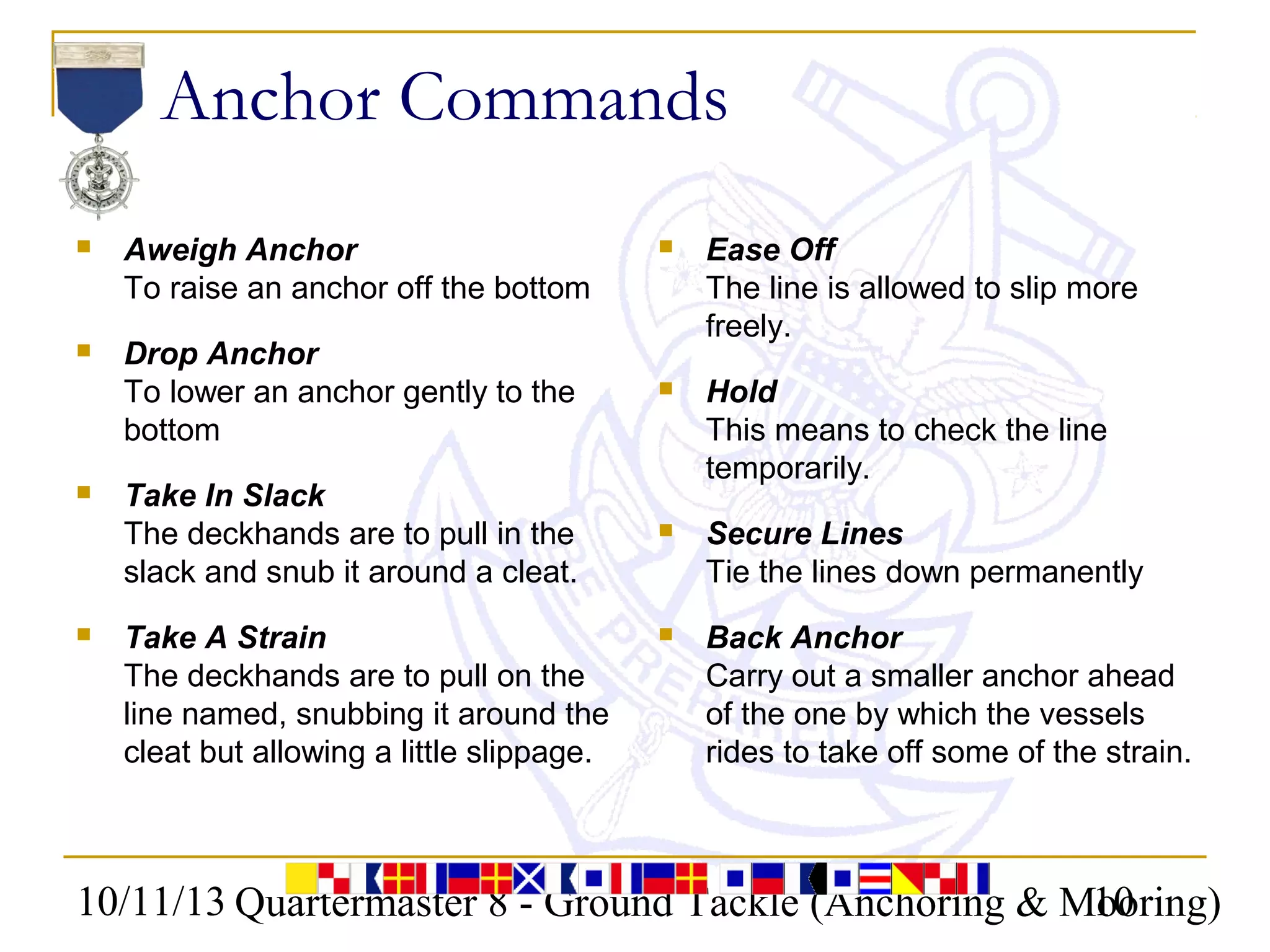 10/11/13 Quartermaster 8 - Ground Tackle (Anchoring & Mooring)10
Anchor Commands
 Aweigh Anchor
To raise an anchor off the bottom
 Drop Anchor
To lower an anchor gently to the
bottom
 Take In Slack
The deckhands are to pull in the
slack and snub it around a cleat.
 Take A Strain
The deckhands are to pull on the
line named, snubbing it around the
cleat but allowing a little slippage.
 Ease Off
The line is allowed to slip more
freely.
 Hold
This means to check the line
temporarily.
 Secure Lines
Tie the lines down permanently
 Back Anchor
Carry out a smaller anchor ahead
of the one by which the vessels
rides to take off some of the strain.
 