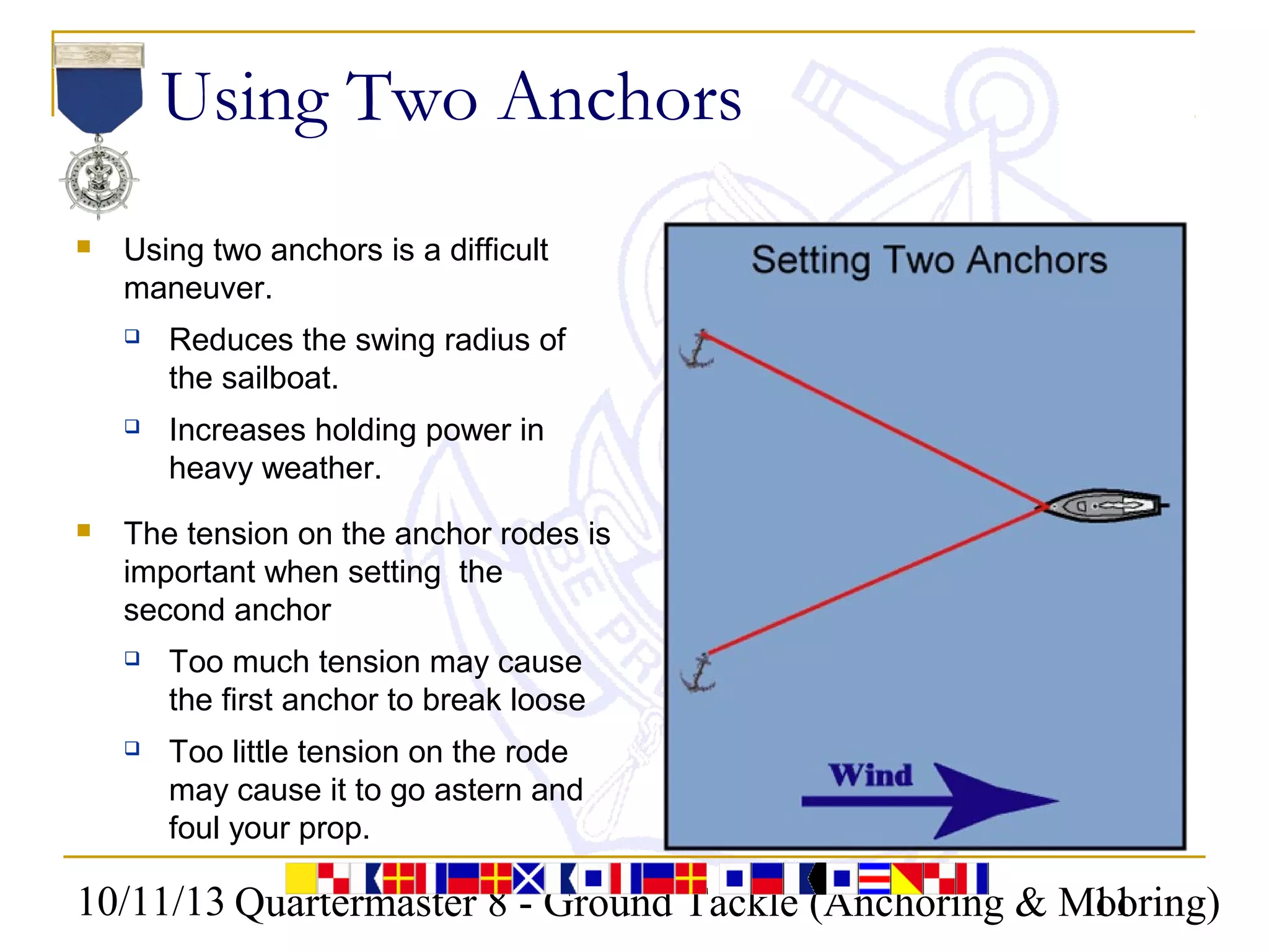 10/11/13 Quartermaster 8 - Ground Tackle (Anchoring & Mooring)11
Using Two Anchors
 Using two anchors is a difficult
maneuver.
 Reduces the swing radius of
the sailboat.
 Increases holding power in
heavy weather.
 The tension on the anchor rodes is
important when setting the
second anchor
 Too much tension may cause
the first anchor to break loose
 Too little tension on the rode
may cause it to go astern and
foul your prop.
 