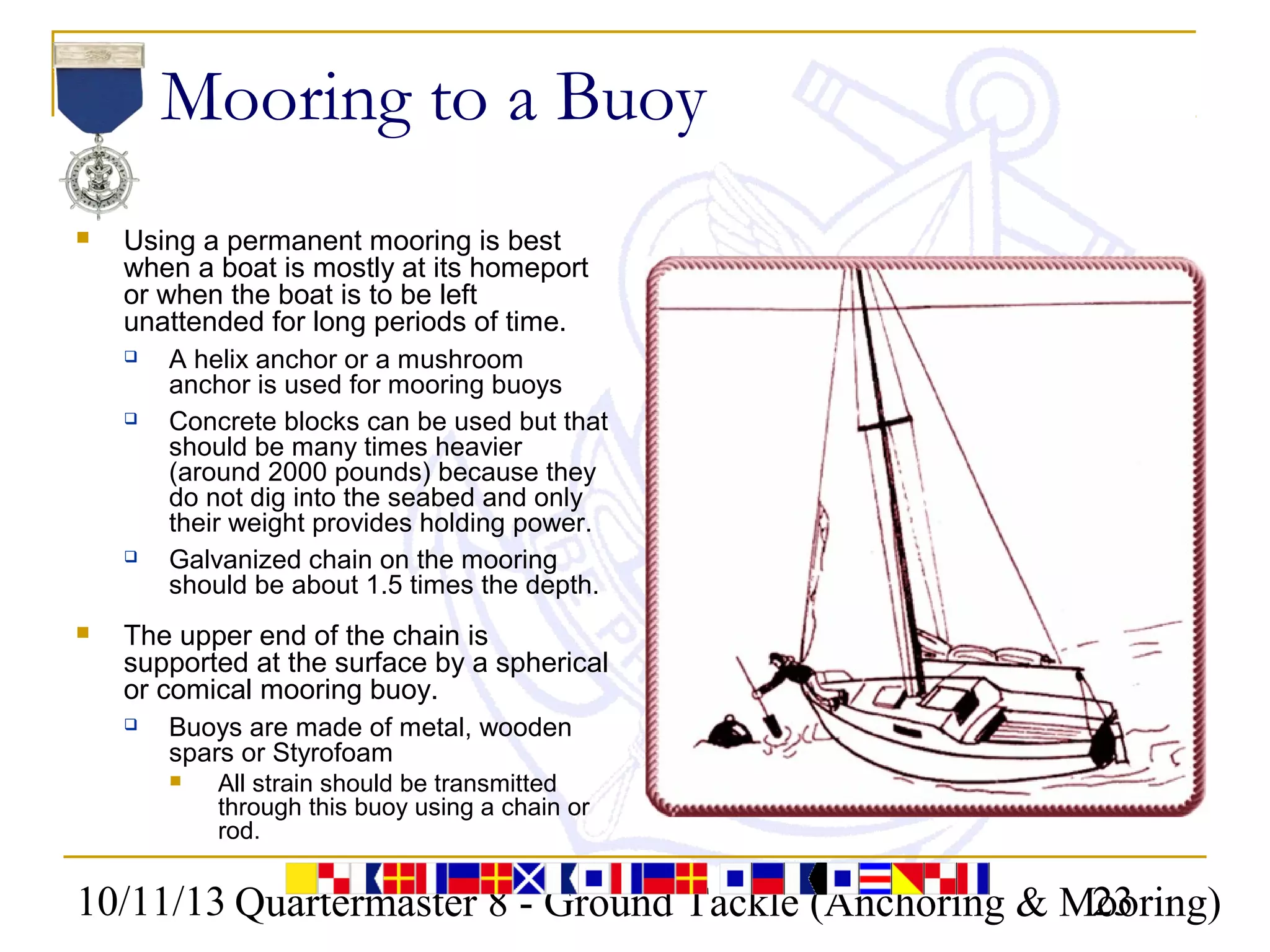 10/11/13 Quartermaster 8 - Ground Tackle (Anchoring & Mooring)23
Mooring to a Buoy
 Using a permanent mooring is best
when a boat is mostly at its homeport
or when the boat is to be left
unattended for long periods of time.
 A helix anchor or a mushroom
anchor is used for mooring buoys
 Concrete blocks can be used but that
should be many times heavier
(around 2000 pounds) because they
do not dig into the seabed and only
their weight provides holding power.
 Galvanized chain on the mooring
should be about 1.5 times the depth.
 The upper end of the chain is
supported at the surface by a spherical
or comical mooring buoy.
 Buoys are made of metal, wooden
spars or Styrofoam
 All strain should be transmitted
through this buoy using a chain or
rod.
 