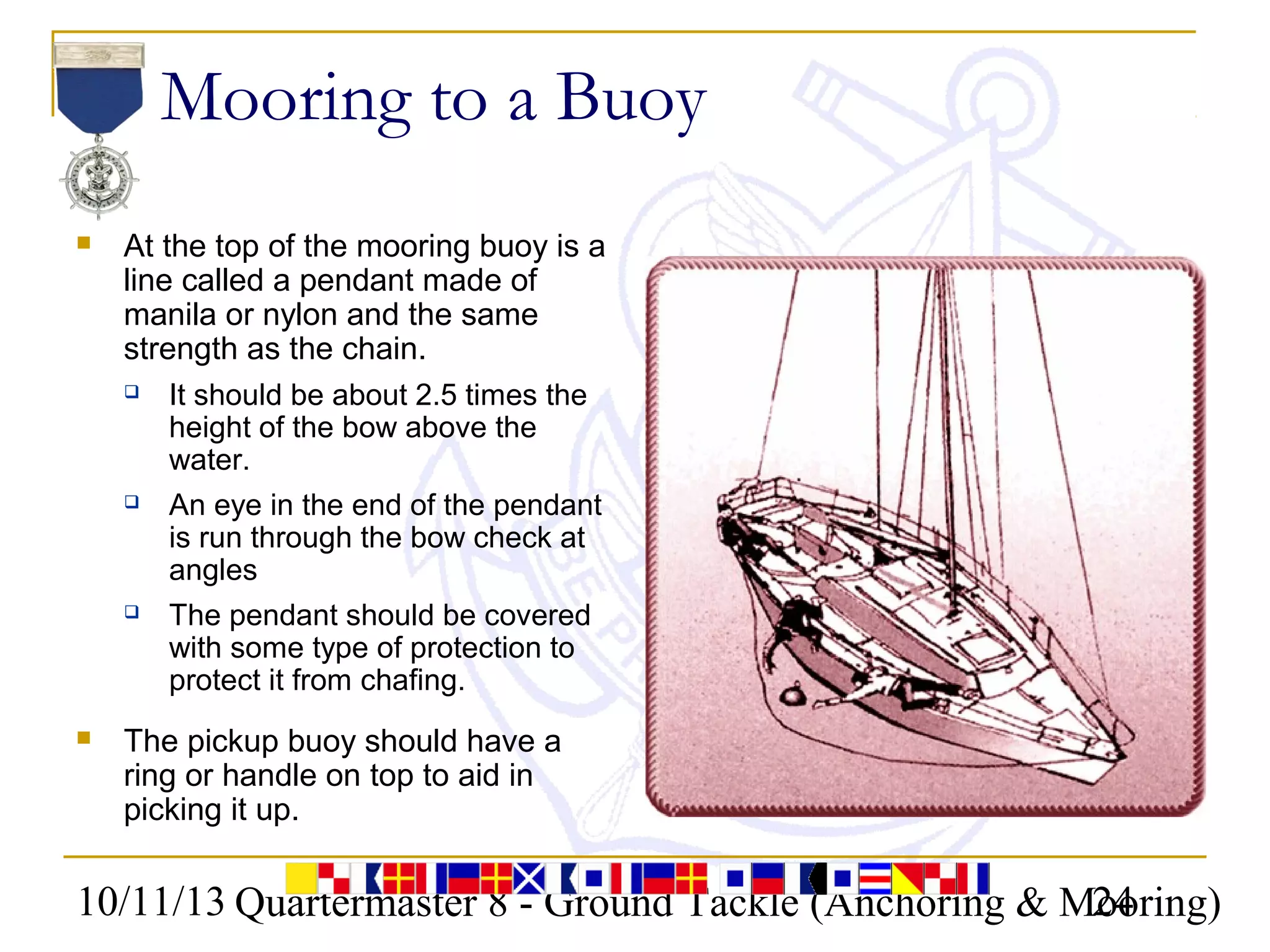10/11/13 Quartermaster 8 - Ground Tackle (Anchoring & Mooring)24
Mooring to a Buoy
 At the top of the mooring buoy is a
line called a pendant made of
manila or nylon and the same
strength as the chain.
 It should be about 2.5 times the
height of the bow above the
water.
 An eye in the end of the pendant
is run through the bow check at
angles
 The pendant should be covered
with some type of protection to
protect it from chafing.
 The pickup buoy should have a
ring or handle on top to aid in
picking it up.
 