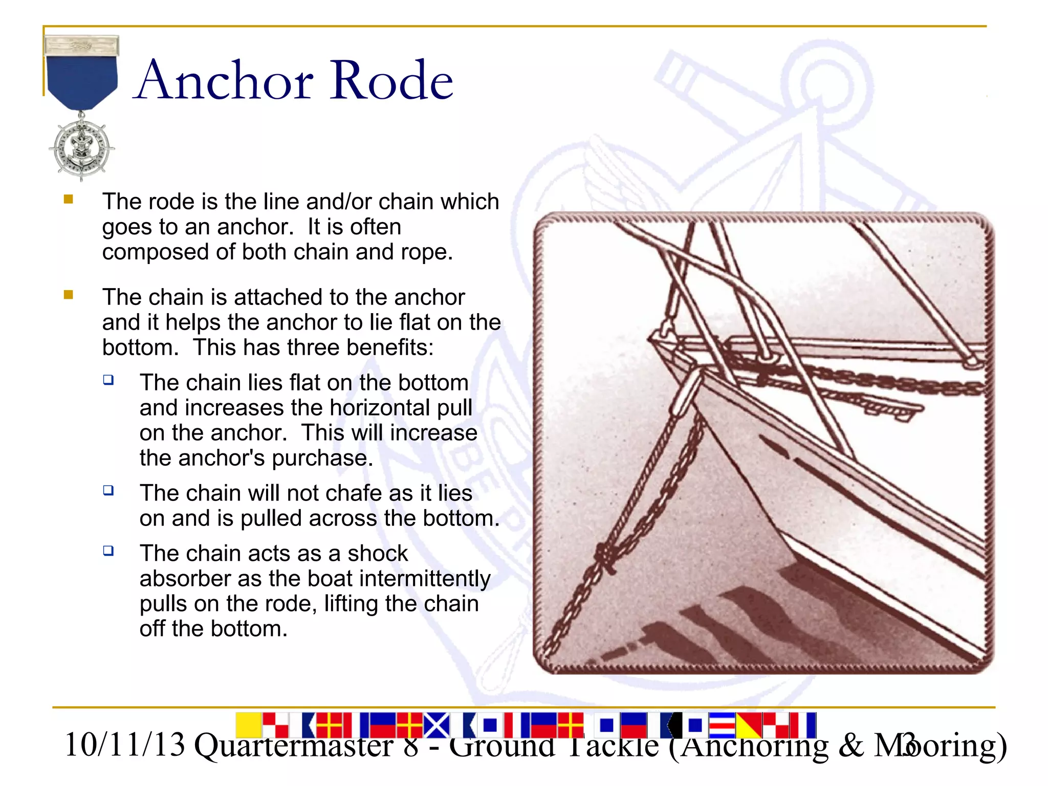 10/11/13 Quartermaster 8 - Ground Tackle (Anchoring & Mooring)3
Anchor Rode
 The rode is the line and/or chain which
goes to an anchor. It is often
composed of both chain and rope.
 The chain is attached to the anchor
and it helps the anchor to lie flat on the
bottom. This has three benefits:
 The chain lies flat on the bottom
and increases the horizontal pull
on the anchor. This will increase
the anchor's purchase.
 The chain will not chafe as it lies
on and is pulled across the bottom.
 The chain acts as a shock
absorber as the boat intermittently
pulls on the rode, lifting the chain
off the bottom.
 