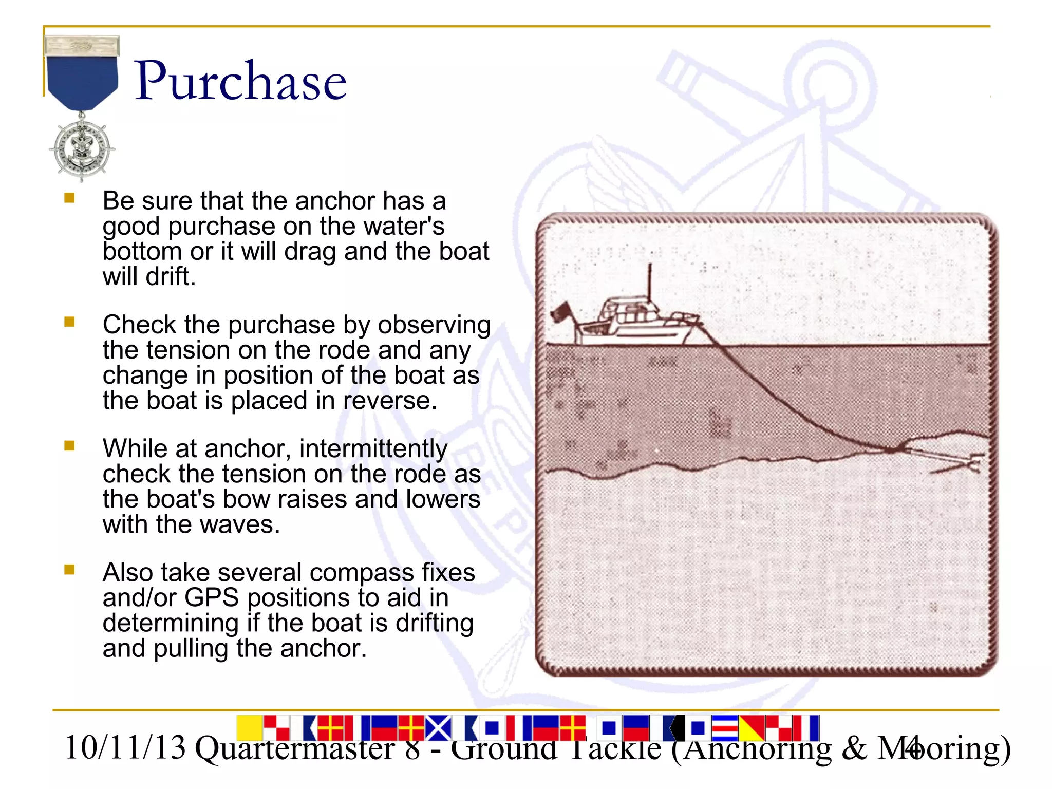 10/11/13 Quartermaster 8 - Ground Tackle (Anchoring & Mooring)4
Purchase
 Be sure that the anchor has a
good purchase on the water's
bottom or it will drag and the boat
will drift.
 Check the purchase by observing
the tension on the rode and any
change in position of the boat as
the boat is placed in reverse.
 While at anchor, intermittently
check the tension on the rode as
the boat's bow raises and lowers
with the waves.
 Also take several compass fixes
and/or GPS positions to aid in
determining if the boat is drifting
and pulling the anchor.
 