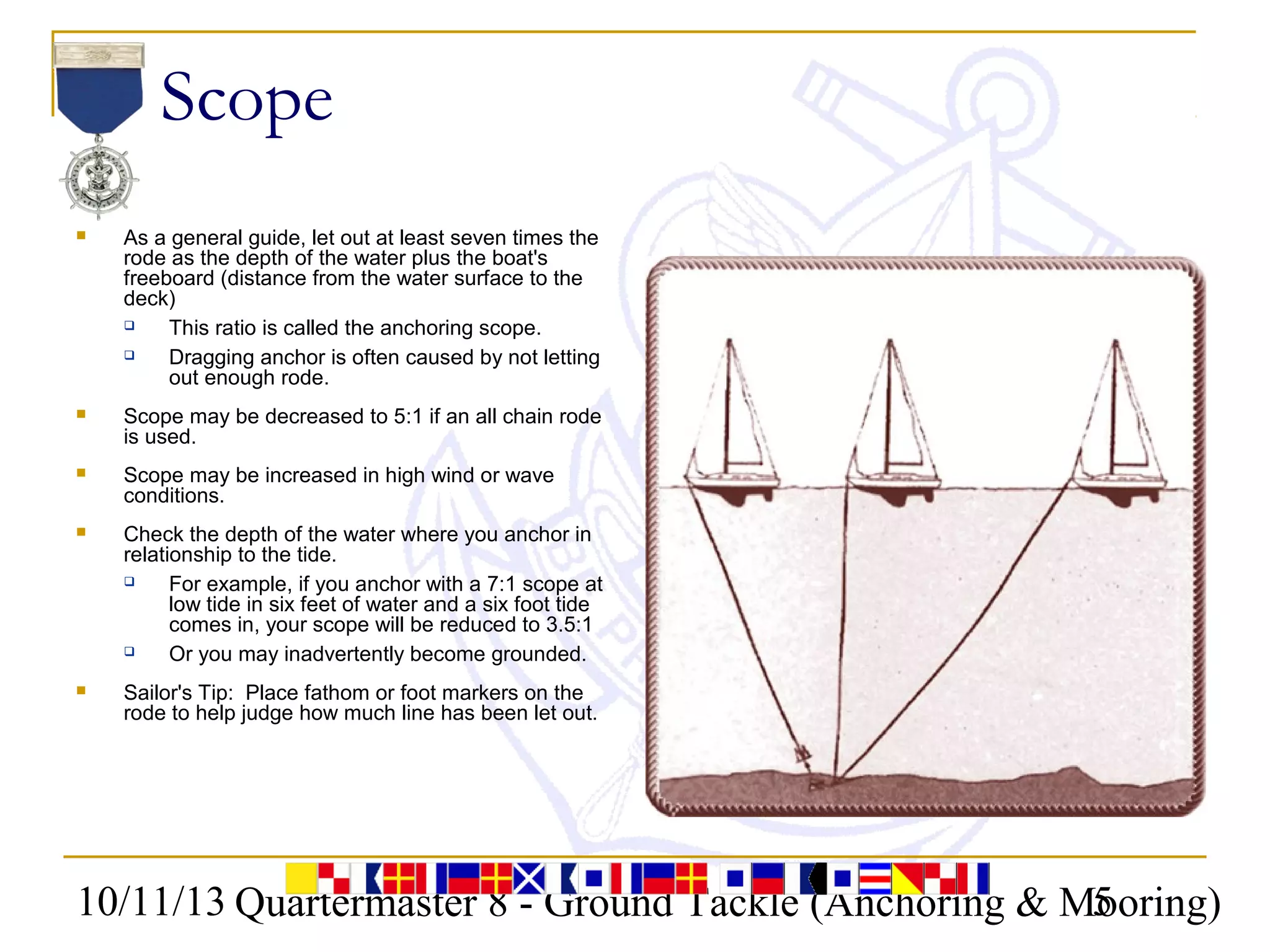 10/11/13 Quartermaster 8 - Ground Tackle (Anchoring & Mooring)5
Scope
 As a general guide, let out at least seven times the
rode as the depth of the water plus the boat's
freeboard (distance from the water surface to the
deck)
 This ratio is called the anchoring scope.
 Dragging anchor is often caused by not letting
out enough rode.
 Scope may be decreased to 5:1 if an all chain rode
is used.
 Scope may be increased in high wind or wave
conditions.
 Check the depth of the water where you anchor in
relationship to the tide.
 For example, if you anchor with a 7:1 scope at
low tide in six feet of water and a six foot tide
comes in, your scope will be reduced to 3.5:1
 Or you may inadvertently become grounded.
 Sailor's Tip: Place fathom or foot markers on the
rode to help judge how much line has been let out.
 