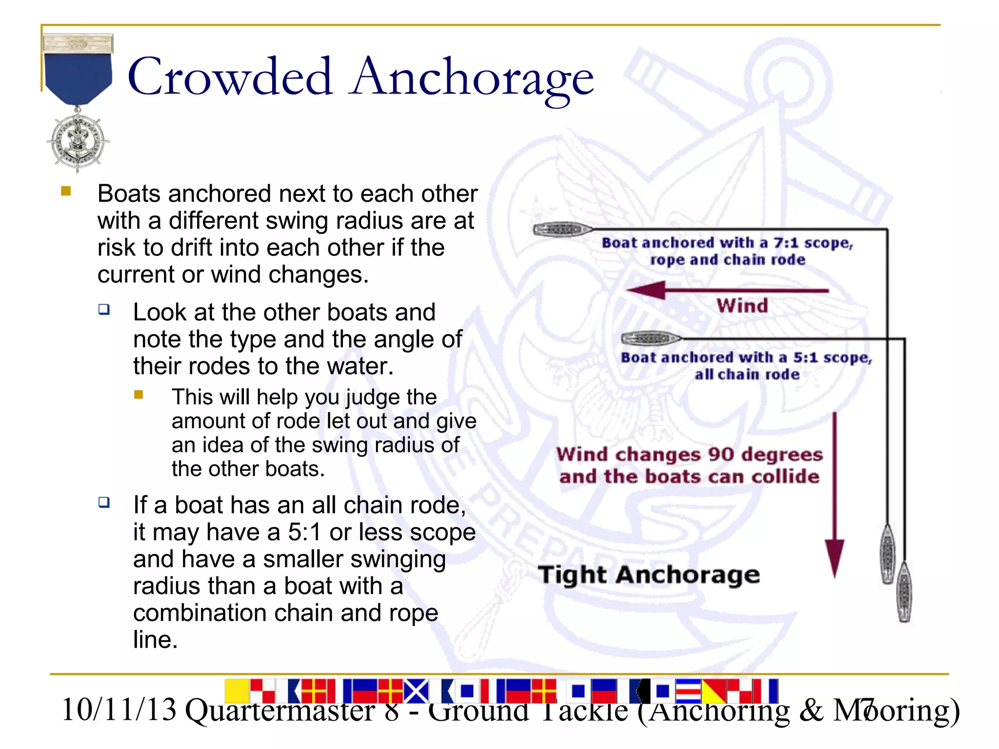 10/11/13 Quartermaster 8 - Ground Tackle (Anchoring & Mooring)7
Crowded Anchorage
 Boats anchored next to each other
with a different swing radius are at
risk to drift into each other if the
current or wind changes.
 Look at the other boats and
note the type and the angle of
their rodes to the water.
 This will help you judge the
amount of rode let out and give
an idea of the swing radius of
the other boats.
 If a boat has an all chain rode,
it may have a 5:1 or less scope
and have a smaller swinging
radius than a boat with a
combination chain and rope
line.
 