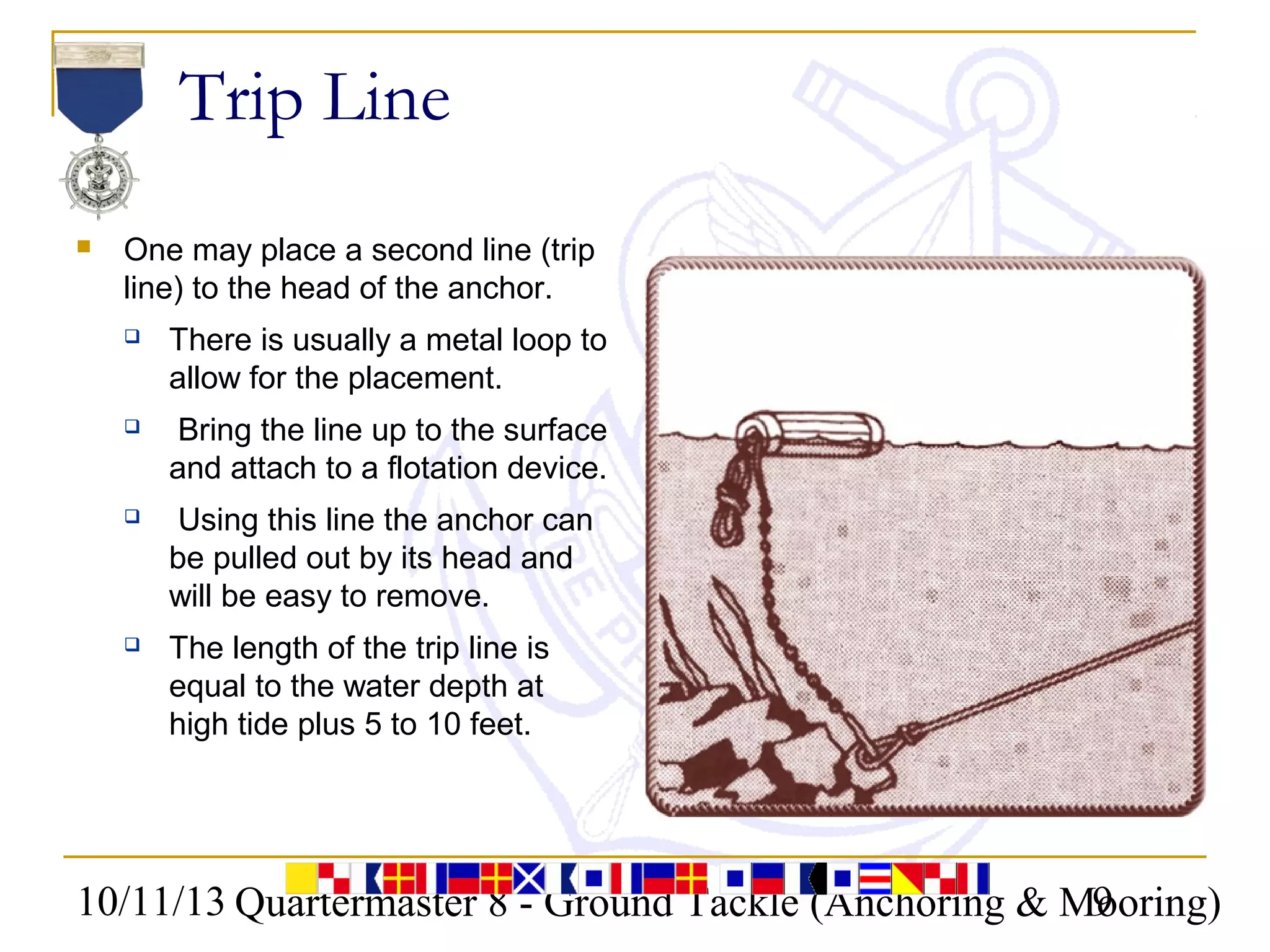 10/11/13 Quartermaster 8 - Ground Tackle (Anchoring & Mooring)9
Trip Line
 One may place a second line (trip
line) to the head of the anchor.
 There is usually a metal loop to
allow for the placement.
 Bring the line up to the surface
and attach to a flotation device.
 Using this line the anchor can
be pulled out by its head and
will be easy to remove.
 The length of the trip line is
equal to the water depth at
high tide plus 5 to 10 feet.
 