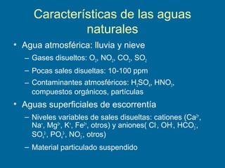 Características de las aguas
naturales
• Agua atmosférica: lluvia y nieve
– Gases disueltos: O2, NO2, CO2, SO2
– Pocas sales disueltas: 10-100 ppm
– Contaminantes atmosféricos: H2SO4, HNO3,
compuestos orgánicos, partículas
• Aguas superficiales de escorrentía
– Niveles variables de sales disueltas: cationes (Ca2+
,
Na+
, Mg2+
, K+
, Fe2+
, otros) y aniones( Cl-
, OH-
, HCO3
-
,
SO4
2-
, PO4
3-
, NO3
-
, otros)
– Material particulado suspendido
 