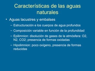 Características de las aguas
naturales
• Aguas lacustres y embalses
– Estructuración e los cuerpos de agua profundos
– Composición variable en función de la profundidad
– Epilimnion: disolución de gases de la atmósfera: O2,
N2, CO2; presencia de formas oxidadas
– Hipolimnion: poco oxígeno, presencia de formas
reducidas
 