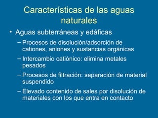 Características de las aguas
naturales
• Aguas subterráneas y edáficas
– Procesos de disolución/adsorción de
cationes, aniones y sustancias orgánicas
– Intercambio catiónico: elimina metales
pesados
– Procesos de filtración: separación de material
suspendido
– Elevado contenido de sales por disolución de
materiales con los que entra en contacto
 