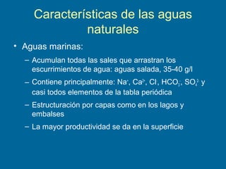 Características de las aguas
naturales
• Aguas marinas:
– Acumulan todas las sales que arrastran los
escurrimientos de agua: aguas salada, 35-40 g/l
– Contiene principalmente: Na+
, Ca2+
, Cl-
, HCO3
-
, SO4
2-
y
casi todos elementos de la tabla periódica
– Estructuración por capas como en los lagos y
embalses
– La mayor productividad se da en la superficie
 