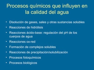 Procesos químicos que influyen en
la calidad del agua
• Disolución de gases, sales y otras sustancias solubles
• Reacciones de hidrólisis
• Reacciones ácido-base: regulación del pH de los
cuerpos de agua
• Reacciones ox-red
• Formación de complejos solubles
• Reacciones de precipitación/solubilización
• Procesos fotoquímicos
• Procesos biológicos
 