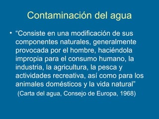 Contaminación del agua
• “Consiste en una modificación de sus
componentes naturales, generalmente
provocada por el hombre, haciéndola
impropia para el consumo humano, la
industria, la agricultura, la pesca y
actividades recreativa, así como para los
animales domésticos y la vida natural”
(Carta del agua, Consejo de Europa, 1968)
 