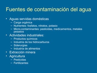 Fuentes de contaminación del agua
• Aguas servidas domésticas
– Carga orgánica
– Nutrientes: fosfatos, nitratos, potasio
– Micro-contaminantes: pesticidas, medicamentos, metales
pesados
• Actividades industriales:
– Productos químicos
– Industria de los hidrocarburos
– Siderurgias
– Industria de alimentos
• Extracción minera
• Agricultura
– Pesticidas
– Fertilizantes
 