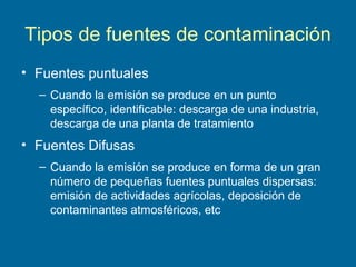 Tipos de fuentes de contaminación
• Fuentes puntuales
– Cuando la emisión se produce en un punto
específico, identificable: descarga de una industria,
descarga de una planta de tratamiento
• Fuentes Difusas
– Cuando la emisión se produce en forma de un gran
número de pequeñas fuentes puntuales dispersas:
emisión de actividades agrícolas, deposición de
contaminantes atmosféricos, etc
 