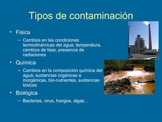 Tipos de contaminación
• Física
– Cambios en las condiciones
termodinámicas del agua; temperatura,
cambios de fase, presencia de
radiaciones
• Química
– Cambios en la composición química del
agua; sustancias orgánicas e
inorgánicas, bio-nutrientes, sustancias
tóxicas
• Biológica
– Bacterias, virus, hongos, algas…
 