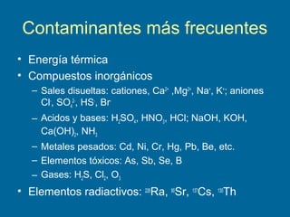 Contaminantes más frecuentes
• Energía térmica
• Compuestos inorgánicos
– Sales disueltas: cationes, Ca2+
,Mg2+
, Na+
, K+
; aniones
Cl-
, SO4
2-
, HS-
, Br-
– Acidos y bases: H2SO4, HNO3, HCl; NaOH, KOH,
Ca(OH)2, NH3
– Metales pesados: Cd, Ni, Cr, Hg, Pb, Be, etc.
– Elementos tóxicos: As, Sb, Se, B
– Gases: H2S, Cl2, O3
• Elementos radiactivos: 226
Ra, 90
Sr, 137
Cs, 130
Th
 