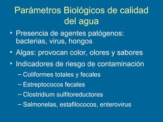 Parámetros Biológicos de calidad
del agua
• Presencia de agentes patógenos:
bacterias, virus, hongos
• Algas: provocan color, olores y sabores
• Indicadores de riesgo de contaminación
– Coliformes totales y fecales
– Estreptococos fecales
– Clostridium sulfitoreductores
– Salmonelas, estafilococos, enterovirus
 