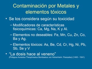 Contaminación por Metales y
elementos tóxicos
• Se los considera según su toxicidad
– Modificadores de características
fisicoquímicas: Ca, Mg, Na, K y Al.
– Elementos no deseables: Fe, Mn, Cu, Zn, Co,
Ba y Ag.
– Elementos tóxicos: As, Be, Cd, Cr, Hg, Ni, Pb,
Sb, Se y V
• “La dosis hace al veneno”
(Philippus Aureolus Theophrastus Bombastus von Hohenheim: Paracelso) (1493 - 1541)
 