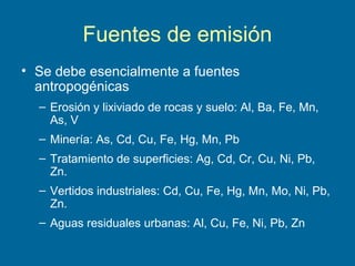 Fuentes de emisión
• Se debe esencialmente a fuentes
antropogénicas
– Erosión y lixiviado de rocas y suelo: Al, Ba, Fe, Mn,
As, V
– Minería: As, Cd, Cu, Fe, Hg, Mn, Pb
– Tratamiento de superficies: Ag, Cd, Cr, Cu, Ni, Pb,
Zn.
– Vertidos industriales: Cd, Cu, Fe, Hg, Mn, Mo, Ni, Pb,
Zn.
– Aguas residuales urbanas: Al, Cu, Fe, Ni, Pb, Zn
 