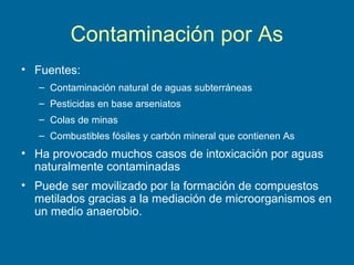 Contaminación por As
• Fuentes:
– Contaminación natural de aguas subterráneas
– Pesticidas en base arseniatos
– Colas de minas
– Combustibles fósiles y carbón mineral que contienen As
• Ha provocado muchos casos de intoxicación por aguas
naturalmente contaminadas
• Puede ser movilizado por la formación de compuestos
metilados gracias a la mediación de microorganismos en
un medio anaerobio.
 