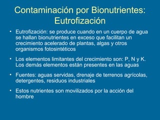 Contaminación por Bionutrientes:
Eutrofización
• Eutrofización: se produce cuando en un cuerpo de agua
se hallan bionutrientes en exceso que facilitan un
crecimiento acelerado de plantas, algas y otros
organismos fotosintéticos
• Los elementos limitantes del crecimiento son: P, N y K.
Los demás elementos están presentes en las aguas
• Fuentes: aguas servidas, drenaje de terrenos agrícolas,
detergentes, residuos industriales
• Estos nutrientes son movilizados por la acción del
hombre
 