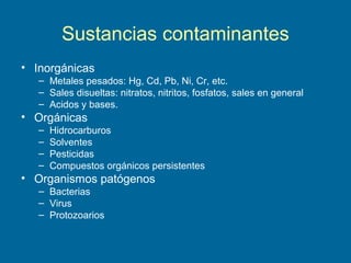 Sustancias contaminantes
• Inorgánicas
– Metales pesados: Hg, Cd, Pb, Ni, Cr, etc.
– Sales disueltas: nitratos, nitritos, fosfatos, sales en general
– Acidos y bases.
• Orgánicas
– Hidrocarburos
– Solventes
– Pesticidas
– Compuestos orgánicos persistentes
• Organismos patógenos
– Bacterias
– Virus
– Protozoarios
 