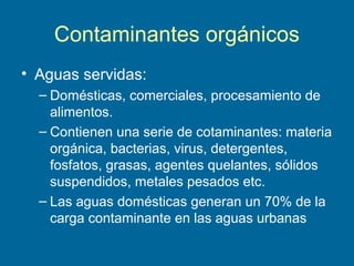 Contaminantes orgánicos
• Aguas servidas:
– Domésticas, comerciales, procesamiento de
alimentos.
– Contienen una serie de cotaminantes: materia
orgánica, bacterias, virus, detergentes,
fosfatos, grasas, agentes quelantes, sólidos
suspendidos, metales pesados etc.
– Las aguas domésticas generan un 70% de la
carga contaminante en las aguas urbanas
 