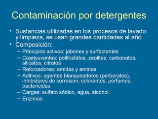 Contaminación por detergentes
• Sustancias utilizadas en los procesos de lavado
y limpieza, se usan grandes cantidades al año
• Composición:
– Principios activos: jabones y surfactantes
– Coadyuvantes: polifosfatos, zeolitas, carbonatos,
silicatos, citratos
– Reforzadores: amidas y aminas
– Aditivos: agentes blanqueadores (perboratos),
inhibidores de corrosión, colorantes, perfumes,
bactericidas
– Cargas: sulfato sódico, agua, alcohol
– Enzimas
 