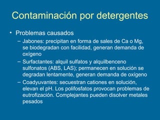 Contaminación por detergentes
• Problemas causados
– Jabones: precipitan en forma de sales de Ca o Mg,
se biodegradan con facilidad, generan demanda de
oxígeno
– Surfactantes: alquil sulfatos y alquilbenceno
sulfonatos (ABS, LAS); permanecen en solución se
degradan lentamente, generan demanda de oxígeno
– Coadyuvantes: secuestran cationes en solución,
elevan el pH. Los polifosfatos provocan problemas de
eutrofización. Complejantes pueden disolver metales
pesados
 