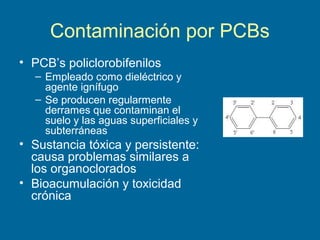 Contaminación por PCBs
• PCB’s policlorobifenilos
– Empleado como dieléctrico y
agente ignífugo
– Se producen regularmente
derrames que contaminan el
suelo y las aguas superficiales y
subterráneas
• Sustancia tóxica y persistente:
causa problemas similares a
los organoclorados
• Bioacumulación y toxicidad
crónica
 