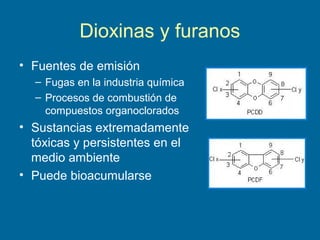 Dioxinas y furanos
• Fuentes de emisión
– Fugas en la industria química
– Procesos de combustión de
compuestos organoclorados
• Sustancias extremadamente
tóxicas y persistentes en el
medio ambiente
• Puede bioacumularse
 