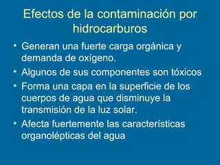Efectos de la contaminación por
hidrocarburos
• Generan una fuerte carga orgánica y
demanda de oxígeno.
• Algunos de sus componentes son tóxicos
• Forma una capa en la superficie de los
cuerpos de agua que disminuye la
transmisión de la luz solar.
• Afecta fuertemente las características
organolépticas del agua
 