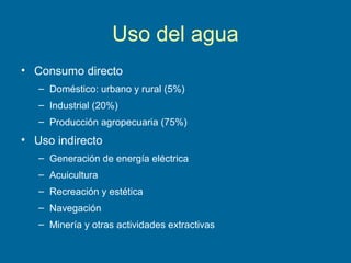 Uso del agua
• Consumo directo
– Doméstico: urbano y rural (5%)
– Industrial (20%)
– Producción agropecuaria (75%)
• Uso indirecto
– Generación de energía eléctrica
– Acuicultura
– Recreación y estética
– Navegación
– Minería y otras actividades extractivas
 