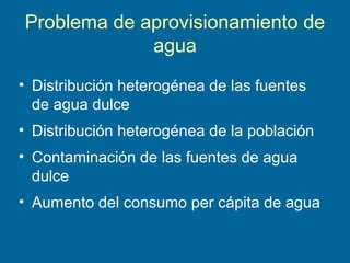 Problema de aprovisionamiento de
agua
• Distribución heterogénea de las fuentes
de agua dulce
• Distribución heterogénea de la población
• Contaminación de las fuentes de agua
dulce
• Aumento del consumo per cápita de agua
 