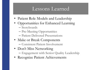 Lessons Learned
• Patient Role Models and Leadership
• Opportunities for Enhanced Learning
  – Storyboards
  – Pre-Meeting Opportunities
  – Patient Delivered Presentations
• Make or Break Components
  – Consistent Patient Involvement
• Don’t Miss Networking
  – Engagement with Senior Quality Leadership
• Recognize Patient Achievements
 