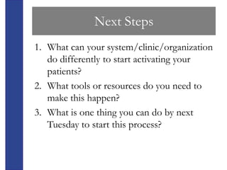 Next Steps
1. What can your system/clinic/organization
   do differently to start activating your
   patients?
2. What tools or resources do you need to
   make this happen?
3. What is one thing you can do by next
   Tuesday to start this process?
 