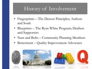 History of Involvement
• Fingerprints – The Denver Principles; Authors
  and Souls
• Blueprints – The Ryan White Program; Drafters
  and Supporters
• Nuts and Bolts – Community Planning Members
• Betterment – Quality Improvement Advocates
 
