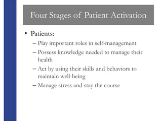Four Stages of Patient Activation
• Patients:
   – Play important roles in self-management
   – Possess knowledge needed to manage their
     health
   – Act by using their skills and behaviors to
     maintain well-being
   – Manage stress and stay the course
 