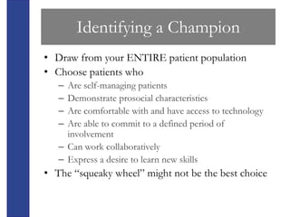Identifying a Champion
• Draw from your ENTIRE patient population
• Choose patients who
   – Are self-managing patients
   – Demonstrate prosocial characteristics
   – Are comfortable with and have access to technology
   – Are able to commit to a defined period of
     involvement
   – Can work collaboratively
   – Express a desire to learn new skills
• The “squeaky wheel” might not be the best choice
 