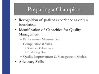Preparing a Champion
• Recognition of patient experience as only a
  foundation
• Identification of Capacities for Quality
  Management
   – Performance Measurement
   – Computational Skills
      • Statistical Calculations
      • Evaluating Data
   – Quality Improvement & Management Models
• Advocacy Skills
 
